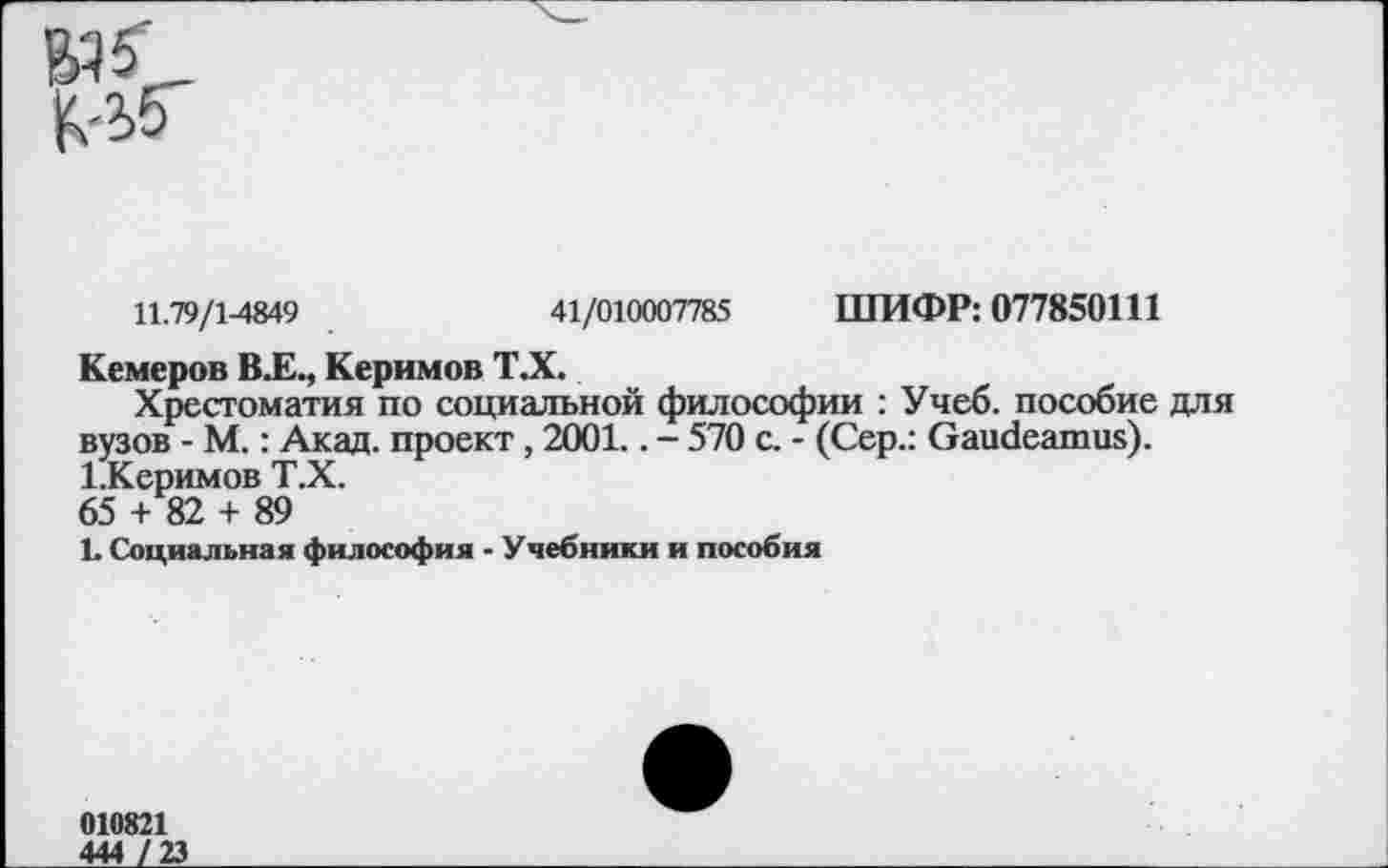 ﻿юс
11.79/1-4849	41/010007785 ШИФР: 077850111
Кемеров В.Е., Керимов ТА.
Хрестоматия по социальной философии : Учеб, пособие для вузов - М.: Акад, проект , 2001.. - 570 с. - (Сер.: Gaudeamus). 1.Керимов Т.Х. 65 + 82 + 89
L Социальная философия - Учебники и пособия
010821
444 / 23